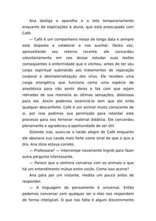 Ana    desliga     o    aparelho        e    a    tela   temporariamente
enquanto dá explicações à aluna, que está preocupada com
Café.
    — Café é um companheiro nosso de longa data e sempre
está    disposto   a     colaborar      e       nos    auxiliar.     Desta     vez,
aproveitando       seu       retorno            recente,      ele     concordou
voluntariamente        em        nos   deixar         estudar       suas   lesões
conseqüentes à enfermidade que o vitimou, antes de ter seu
corpo espiritual submetido aos tratamentos de reparação
corporal e desmaterialização dos vírus. Ele recebeu uma
carga    energética        que    funciona        como       uma     espécie    de
anestésico para não sentir dores e faz com que sejam
retiradas de sua memória as últimas sensações, dolorosas
para ele. Assim podemos examiná-lo sem que ele sinta
qualquer desconforto. Café é um animal muito consciente de
si, por isso pedimos sua permissão para retardar este
processo para nos fornecer material didático. Ele concordou
plenamente e agradeceu a oportunidade de ser útil.
    Dizendo isso, ouviu-se o latido alegre de Café enquanto
ele abanava sua cauda mais forte como sinal de que o que a
dra. Ana dizia estava correto.
    — Professora? — interrompe novamente Ingridi para fazer
outra pergunta interessante.
    — Parece que a senhora conversa com os animais e que
há um entendimento mútuo entre vocês. Como isso ocorre?
    Ana pára por um instante, medita um pouco antes de
responder.
    — A linguagem do pensamento é universal. Então
podemos conversar com qualquer ser e eles nos respondem
de forma inteligível. O que nos falta é algum discernimento
 