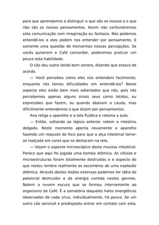 para que aprendamos a distinguir o que são os nossos e o que
não são os nossos pensamentos. Assim não confundiremos
esta comunicação com imaginação ou fantasia. Nós podemos
entendê-los e eles podem nos entender por pensamento. E
somente uma questão de treinarmos nossas percepções. Se
vocês quiserem e Café concordar, poderemos praticar um
pouco esta habilidade.
   O cão deu outro latido bem sonoro, dizendo que estava de
acordo.
   — Você percebeu como eles nos entendem facilmente,
enquanto nós temos dificuldades em entendê-los? Neste
aspecto eles estão bem mais adiantados que nós, pois nós
percebemos apenas alguns sinais seus como latidos, ou
expressões que fazem, ou quando abanam a cauda, mas
dificilmente entendemos o que dizem por pensamentos.
   Ana religa o aparelho e a tela fluídica e retoma a aula.
   — Então, voltando ao tópico anterior notem o intestino
delgado. Neste momento aponta novamente o aparelho
fazendo um reajuste de foco para que a alça intestinal torne-
se realçada em cores que se destacam na tela.
   — Vejam o aspecto microscópico desta mucosa intestinal.
Parece que aqui foi jogada uma bomba atômica. As células e
microestruturas foram totalmente destruídas e o aspecto do
que restou lembra realmente os escombros de uma explosão
atômica. Através destas lesões extensas podemos ter idéia do
potencial destruidor e da energia contida nestes germes.
Notem a nuvem escura que se formou internamente ao
organismo de Café. É a somatória daqueles halos energéticos
observados de cada vírus, individualmente, há pouco. Se um
outro cão sensível e predisposto entrar em contato com esta,
 