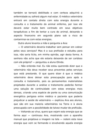 também se tornará debilitado e com certeza adquirirá a
enfermidade ou sofrerá algum mal estar. O médico veterinário
entrará em contato direto com esta energia durante a
consulta e o tratamento do animal enfermo, por isso ele
deverá   estar   muito   bem   centrado   em   seus   objetivos
terapêuticos a fim de tentar a cura do animal, deixando o
aspecto financeiro em segundo plano sob o risco de
contaminar-se com estas energias.
   Outro aluno levanta a mão e pergunta a Ana:
   — O veterinário deveria trabalhar sem pensar em cobrar
pelos seus serviços? Mas é a sua profissão e estudou para
isso, não seria lícito, em minha opinião, agir desta forma. A
senhora não acha que ele estaria deixando de ser caridoso
com ele próprio? — perguntou a aluna Olinda.
   — Não entenda mal. Eu não estou querendo dizer que o
veterinário não deva receber seus proventos pelos serviços
que está prestando. O que quero dizer é que o médico
veterinário deve deixar esta preocupação para após a
consulta e tratamento, pois os pensamentos materialistas
projetados durante a análise e tratamento poderão formar
uma solução de continuidade com estas energias mais
densas, criando uma espécie de ponte ou uma comunicação
energética perigosa entre médico e paciente que poderia
prejudicar a saúde do veterinário — explicou Ana aos alunos,
que são em sua maioria veterinários na Terra e à aluna
preocupada com a possibilidade de talvez mudar de profissão.
   — Voltando ao vírus, quero que vejam esta energia que se
forma aqui — continuou Ana, mostrando com o aparelho
manual que projetava a imagem na tela — notem esta nova
energia que vem se formando e envolvendo aquela energia
 