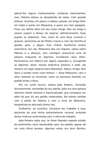 aplicar-lhe alguns medicamentos cardíacos estimulantes,
mas, Paloma estava se despedindo de todos. Com grande
esforço, levantou um pouco a cabeça, passou um longo olhar
em todos e parou em Mataveira, a quem era mais apegada.
Fixou seu último olhar em seu maior amigo. Deu um longo e
sonoro suspiro e deixou de respirar, definitivamente. Suas
pupilas se dilataram, mas, como se uma força invisível a
guiasse, aproximou-se do filhote e tocou-a com seu focinho já
gelado, para, a seguir, ficar imóvel. Guilherme tentou
reanimá-la, em vão. Mataveira deu um impulso, saltou sobre
Paloma e a abraçou, sem conseguir pronunciar uma só
palavra   enquanto   as   lágrimas    inundavam   seus   olhos.
Permaneceu em silêncio por alguns segundos e, enxugando
as lágrimas, disse: Vamos enterrá-la próxima à sede, ela
merece um lugar especial para descansar. Adeus, amiga. Que
Deus a receba como você merece — disse Mataveira, com o
olhar distante no horizonte, como se estivesse fazendo um
pedido direto a Deus.
   Em um canto escuro, estava João Rubens, chorando
discretamente, escondido de seu patrão. João era uma pessoa
extrema mente sensível e espiritualizada, que conseguia ver
além do que via seu patrão materialista. Ele estava sentido
com a perda de Paloma e com a cena de Mataveira,
despedindo-se dela pela última vez.
   Guilherme, ao contrário, encarava seu trabalho e seus
pacientes de uma forma extremamente racional, evitando
deixar misturar sentimentos com a rotina de trabalho.
   João Rubens sabia que, se fosse flagrado naquele estado
de sentimento, seria repreendido, pois, seu patrão, apesar de
ser uma ótima pessoa, algumas vezes era duro demais.
 