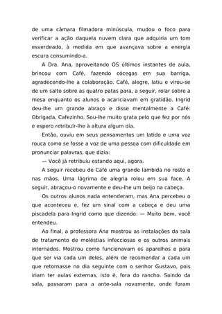 de uma câmara filmadora minúscula, mudou o foco para
verificar a ação daquela nuvem clara que adquiria um tom
esverdeado, à medida em que avançava sobre a energia
escura consumindo-a.
    A Dra. Ana, aproveitando OS últimos instantes de aula,
brincou   com   Café,   fazendo   cócegas    em   sua   barriga,
agradecendo-lhe a colaboração. Café, alegre, latiu e virou-se
de um salto sobre as quatro patas para, a seguir, rolar sobre a
mesa enquanto os alunos o acariciavam em gratidão. Ingrid
deu-lhe um grande abraço e disse mentalmente a Café:
Obrigada, Cafezinho. Sou-lhe muito grata pelo que fez por nós
e espero retribuir-lhe à altura algum dia.
    Então, ouviu em seus pensamentos um latido e uma voz
rouca como se fosse a voz de uma pessoa com dificuldade em
pronunciar palavras, que dizia:
    — Você já retribuiu estando aqui, agora.
    A seguir recebeu de Café uma grande lambida no rosto e
nas mãos. Uma lágrima de alegria rolou em sua face. A
seguir, abraçou-o novamente e deu-lhe um beijo na cabeça.
    Os outros alunos nada entenderam, mas Ana percebeu o
que aconteceu e, fez um sinal com a cabeça e deu uma
piscadela para Ingrid como que dizendo: — Muito bem, você
entendeu.
    Ao final, a professora Ana mostrou as instalações da sala
de tratamento de moléstias infecciosas e os outros animais
internados. Mostrou como funcionavam os aparelhos e para
que ser via cada um deles, além de recomendar a cada um
que retornasse no dia seguinte com o senhor Gustavo, pois
iriam ter aulas externas, isto é, fora do rancho. Saindo da
sala, passaram para a ante-sala novamente, onde foram
 