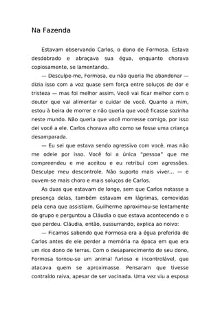 Na Fazenda

   Estavam observando Carlos, o dono de Formosa. Estava
desdobrado   e   abraçava   sua   égua,   enquanto     chorava
copiosamente, se lamentando.
   — Desculpe-me, Formosa, eu não queria lhe abandonar —
dizia isso com a voz quase sem força entre soluços de dor e
tristeza — mas foi melhor assim. Você vai ficar melhor com o
doutor que vai alimentar e cuidar de você. Quanto a mim,
estou à beira de morrer e não queria que você ficasse sozinha
neste mundo. Não queria que você morresse comigo, por isso
dei você a ele. Carlos chorava alto como se fosse uma criança
desamparada.
   — Eu sei que estava sendo agressivo com você, mas não
me odeie por isso. Você foi a única “pessoa” que me
compreendeu e me aceitou e eu retribuí com agressões.
Desculpe meu descontrole. Não suporto mais viver... — e
ouvem-se mais choro e mais soluços de Carlos.
   As duas que estavam de longe, sem que Carlos notasse a
presença delas, também estavam em lágrimas, comovidas
pela cena que assistiam. Guilherme aproximou-se lentamente
do grupo e perguntou a Cláudia o que estava acontecendo e o
que perdeu. Cláudia, então, sussurrando, explica ao noivo:
   — Ficamos sabendo que Formosa era a égua preferida de
Carlos antes de ele perder a memória na época em que era
um rico dono de terras. Com o desaparecimento de seu dono,
Formosa tornou-se um animal furioso e incontrolável, que
atacava   quem   se   aproximasse.   Pensaram    que   tivesse
contraído raiva, apesar de ser vacinada. Uma vez viu a esposa
 