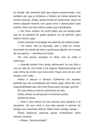 se tocado não somente pelo que estava presenciando, mas
também por que já conhecia a história de Carlos através do
senhor Gustavo. Então, aproximando-se lentamente, tocou no
ombro daquele homem com quem teve o desencontro pela
manhã, olhou em seus olhos e pediu que o perdoasse.
   — Por favor, senhor. Eu venho pedir que me perdoe pelo
que fiz. Eu gostaria de poder ajudá-lo, se me permitir, para
redimir minha culpa.
   Carlos notando sinceridade nas palavras do médico disse:
   — Por favor, não se desculpe, pois a falta foi minha.
Acovardei-me diante da vida e queria que alguém me livrasse
de suas garras — lamentou-se Carlos.
   Fez uma pausa, enxugou os olhos com as mãos e
continuou:
   — Quando estarei livre deste sofrimento? Eu era feliz e
rico ao lado de uma linda e fiel esposa. Repentinamente me
vejo vítima da mulher que mais amei. Fiquei sem um lar, sem
amigos, sem nada...
   Voltou a soluçar e abraçou Guilherme em prantos,
pedindo que ele o perdoasse por tentar jogar sobre ele uma
responsabilidade que não tinha forças para carregar sozinho.
   Por isso tentou incitá-lo a eliminá-lo da vida.
   Então, ambos se abraçaram e choraram juntos.
   Guilherme disse:
   — Farei o que estiver ao meu alcance para ajudá-lo a se
recuperar. Sei que você é uma boa pessoa e precisa ter
amigos nos momentos difíceis. Pode contar comigo, amigo...
   Carlos    balbuciou   palavras   quase   ininteligíveis   entre
soluços, dizendo:
   — Amigo... Somos amigos?
 