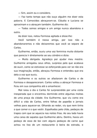 — Sim, assim eu o considero.
    — Faz tanto tempo que não ouço alguém me dizer esta
palavra. E Comovidos abraçaram-se. Cláudia e Luciana se
aproximam e o abraçam também. Guilherme diz:
    — Todos somos amigos e um amigo nunca abandona o
outro.
    Ao dizer isso, notou Formosa agitada e disse-lhe:
    Você   também       é   nossa   amiga,   por   isso   não   a
abandonaremos e não deixaremos que você se separe de
Carlos.
    Guilherme, então, ouviu uma voz feminina muito distante
que parecia ir diretamente ao seu cérebro e dizia:
    — Muito obrigada. Agradeço por ajudar meu mestre.
Guilherme arregalou seus olhos, surpreso pelo que acabava
de ouvir, como se estivesse se esforçando para ver se não era
sua imaginação, então, abraçou Formosa e entendeu que era
dela a voz que ouviu.
    Guilherme e os outros se afastaram de Carlos e de
Formosa e desapareceram. Carlos voltou a abraçar Formosa e
ficou em sua companhia até o amanhecer.
    Mal raiou o dia e Carlos foi surpreendido por uma visita
inesperada que o encontrou dormindo entre algumas moitas
de uma praça da cidade. Era Guilherme, que viu como era
difícil a vida de Carlos, entre folhas de papelão e jornais
velhos para aquecer-se. Olhando ao redor, viu que nem tinha
o que comer e o que vestir. Espalhados pelo chão, pedaços de
trapos com que se aquecia nas noites frias. Ao seu lado havia
uma caixa de sapatos que Guilherme abriu. Dentro, havia um
pedaço de osso de boi com alguns pedaços de carne que
achou no lixo de um restaurante à beira da estrada, e
 