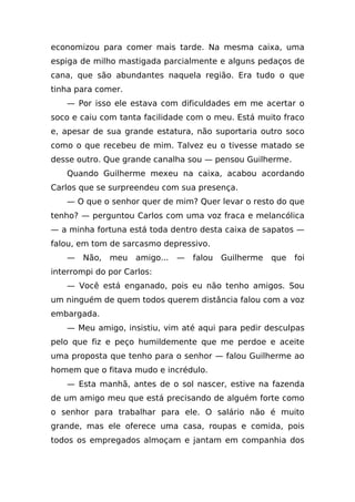 economizou para comer mais tarde. Na mesma caixa, uma
espiga de milho mastigada parcialmente e alguns pedaços de
cana, que são abundantes naquela região. Era tudo o que
tinha para comer.
   — Por isso ele estava com dificuldades em me acertar o
soco e caiu com tanta facilidade com o meu. Está muito fraco
e, apesar de sua grande estatura, não suportaria outro soco
como o que recebeu de mim. Talvez eu o tivesse matado se
desse outro. Que grande canalha sou — pensou Guilherme.
   Quando Guilherme mexeu na caixa, acabou acordando
Carlos que se surpreendeu com sua presença.
   — O que o senhor quer de mim? Quer levar o resto do que
tenho? — perguntou Carlos com uma voz fraca e melancólica
— a minha fortuna está toda dentro desta caixa de sapatos —
falou, em tom de sarcasmo depressivo.
   —   Não,   meu   amigo...   —   falou   Guilherme   que   foi
interrompi do por Carlos:
   — Você está enganado, pois eu não tenho amigos. Sou
um ninguém de quem todos querem distância falou com a voz
embargada.
   — Meu amigo, insistiu, vim até aqui para pedir desculpas
pelo que fiz e peço humildemente que me perdoe e aceite
uma proposta que tenho para o senhor — falou Guilherme ao
homem que o fitava mudo e incrédulo.
   — Esta manhã, antes de o sol nascer, estive na fazenda
de um amigo meu que está precisando de alguém forte como
o senhor para trabalhar para ele. O salário não é muito
grande, mas ele oferece uma casa, roupas e comida, pois
todos os empregados almoçam e jantam em companhia dos
 