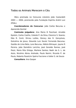 Todos os Animais Merecem o Céu

    Obra premiada no Concurso Literário João Castardelli
2003 — 2004, promovido pela Fundação Espírita André Luiz
(FEAL).
    Coordenadores do Concurso: João Carlos Bacurau e
Aparecida Quintal
    Comissão Julgadora: Ana Maria B Paschoal, Arnaldo
Epstein, Carlos Coelho, Celeste P. da Silva, Cleonice S. Soares;
Déa R. Conti, Dirceu Luttke, Doracy dos R. Gonçalves,
Dulcelina de Jesus, Eduardo Luiz Xavier Fernando Bacurau;
Gastão de Lima Neto, Lara Bacurau, Ildézio Bilmayer, Jayme R
Pereira, João Demétrio Lorichio, José Geraldo Ramos, José
Pozzi, Maria Rita Ortega, Marlene Santos; Nadir da S. L. de
Assis, Nicelmo Abreu Andrade, Paulo Nanini, Ricardo P. de
Paula, Roberto Pasetchn Spério Faccione e Valter S. de Souza
    Consultora: Ana Gaspar
 