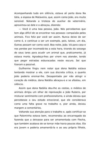 Acompanhando tudo em silêncio, estava ali perto dona Na
tália, a esposa de Mataveira, que, assim como João, era muito
sensível. Notando a tristeza do auxiliar do veterinário,
aproximou-se dele e o abraçou, dizendo:
    — Você é uma boa pessoa, João. Nós percebemos que
tem algo difícil de se encontrar nas pessoas: compaixão pelos
animais. Fico feliz por você ser assim. Nunca deixe de ser
como é, e continue a ser um exemplo, pois, talvez, um dia,
Outras possam ser como você. Boa noite, João. Vá para casa e
nos perdoe por incomodá-los a esta hora, tirando do sossego
de seus lares para acudir um animal que, praticamente, já
estava morto. Agradeço-lhes por virem nos atender, tendo
que pegar estradas esburacadas neste escuro. Sei que
fizeram o possível.
    Guilherme fingiu nem notar que dona Natália estava
tentando mostrar a ele, com sua discreta crítica, o quanto
João poderia ensinar-lhe. Desapontada por não atingir o
coração do médico, dona Natália abraçou-o e se afastou, em
silêncio.
    Assim que dona Natália deu-lhe as costas, o médico de
animais dirigiu um olhar de reprovação a João Rubens, por
misturar sentimento com profissionalismo, e ainda deixou que
percebesse o seu estado emocional, que ele considerava
como uma falta grave no trabalho e, pior ainda, deixou
margem a comentários.
    Voltando sua atenção para o trabalho e, após certificar-se
que Palominha estava bem, recomendou ao encarregado da
fazenda que a deixasse para ser amamentada com Flecha,
que também acabava de se tornar mãe havia poucos dias. Ela
era jovem e poderia amamentá-la e ao seu próprio filhote,
 