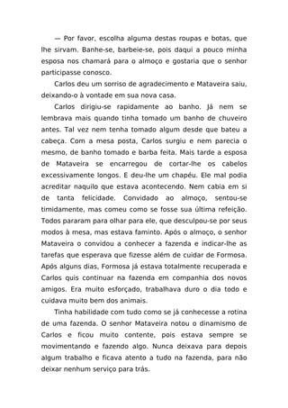 — Por favor, escolha alguma destas roupas e botas, que
lhe sirvam. Banhe-se, barbeie-se, pois daqui a pouco minha
esposa nos chamará para o almoço e gostaria que o senhor
participasse conosco.
     Carlos deu um sorriso de agradecimento e Mataveira saiu,
deixando-o à vontade em sua nova casa.
     Carlos dirigiu-se rapidamente ao banho. Já nem se
lembrava mais quando tinha tomado um banho de chuveiro
antes. Tal vez nem tenha tomado algum desde que bateu a
cabeça. Com a mesa posta, Carlos surgiu e nem parecia o
mesmo, de banho tomado e barba feita. Mais tarde a esposa
de   Mataveira   se   encarregou   de   cortar-lhe     os   cabelos
excessivamente longos. E deu-lhe um chapéu. Ele mal podia
acreditar naquilo que estava acontecendo. Nem cabia em si
de   tanta   felicidade.   Convidado    ao   almoço,    sentou-se
timidamente, mas comeu como se fosse sua última refeição.
Todos pararam para olhar para ele, que desculpou-se por seus
modos à mesa, mas estava faminto. Após o almoço, o senhor
Mataveira o convidou a conhecer a fazenda e indicar-lhe as
tarefas que esperava que fizesse além de cuidar de Formosa.
Após alguns dias, Formosa já estava totalmente recuperada e
Carlos quis continuar na fazenda em companhia dos novos
amigos. Era muito esforçado, trabalhava duro o dia todo e
cuidava muito bem dos animais.
     Tinha habilidade com tudo como se já conhecesse a rotina
de uma fazenda. O senhor Mataveira notou o dinamismo de
Carlos e ficou muito contente, pois estava sempre se
movimentando e fazendo algo. Nunca deixava para depois
algum trabalho e ficava atento a tudo na fazenda, para não
deixar nenhum serviço para trás.
 