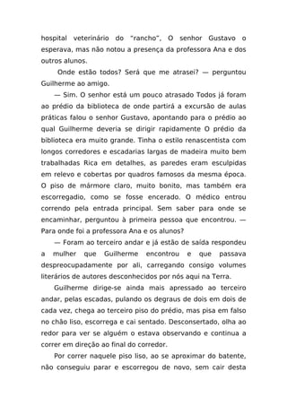 hospital   veterinário   do   “rancho”,   O   senhor   Gustavo   o
esperava, mas não notou a presença da professora Ana e dos
outros alunos.
     Onde estão todos? Será que me atrasei? — perguntou
Guilherme ao amigo.
    — Sim. O senhor está um pouco atrasado Todos já foram
ao prédio da biblioteca de onde partirá a excursão de aulas
práticas falou o senhor Gustavo, apontando para o prédio ao
qual Guilherme deveria se dirigir rapidamente O prédio da
biblioteca era muito grande. Tinha o estilo renascentista com
longos corredores e escadarias largas de madeira muito bem
trabalhadas Rica em detalhes, as paredes eram esculpidas
em relevo e cobertas por quadros famosos da mesma época.
O piso de mármore claro, muito bonito, mas também era
escorregadio, como se fosse encerado. O médico entrou
correndo pela entrada principal. Sem saber para onde se
encaminhar, perguntou à primeira pessoa que encontrou. —
Para onde foi a professora Ana e os alunos?
    — Foram ao terceiro andar e já estão de saída respondeu
a   mulher    que   Guilherme     encontrou     e   que   passava
despreocupadamente por ali, carregando consigo volumes
literários de autores desconhecidos por nós aqui na Terra.
    Guilherme dirige-se ainda mais apressado ao terceiro
andar, pelas escadas, pulando os degraus de dois em dois de
cada vez, chega ao terceiro piso do prédio, mas pisa em falso
no chão liso, escorrega e cai sentado. Desconsertado, olha ao
redor para ver se alguém o estava observando e continua a
correr em direção ao final do corredor.
    Por correr naquele piso liso, ao se aproximar do batente,
não conseguiu parar e escorregou de novo, sem cair desta
 