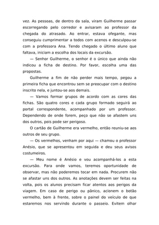 vez. As pessoas, de dentro da sala, viram Guilherme passar
escorregando pelo corredor e avisaram ao professor da
chegada do atrasado. Ao entrar, estava ofegante, mas
conseguiu cumprimentar a todos com acenos e desculpou-se
com a professora Ana. Tendo chegado o último aluno que
faltava, iniciam a escolha dos locais da excursão.
    — Senhor Guilherme, o senhor é o único que ainda não
indicou a ficha de destino. Por favor, escolha uma das
propostas.
    Guilherme a fim de não perder mais tempo, pegou a
primeira ficha que encontrou sem se preocupar com o destino
inscrito nela, e juntou-se aos demais.
    — Vamos formar grupos de acordo com as cores das
fichas. São quatro cores e cada grupo formado seguirá ao
portal correspondente, acompanhado por um professor.
Dependendo de onde forem, peço que não se afastem uns
dos outros, pois pode ser perigoso.
    O cartão de Guilherme era vermelho, então reuniu-se aos
outros de seu grupo.
    — Os vermelhos, venham por aqui — chamou o professor
Anésio, que se apresentou em seguida e deu seus avisos
costumeiros.
    — Meu nome é Anésio e vou acompanhá-los a esta
excursão.    Para   onde   vamos,   teremos   oportunidade   de
observar, mas não poderemos tocar em nada. Procurem não
se afastar uns dos outros. As anotações devem ser feitas na
volta, pois os alunos precisam ficar atentos aos perigos da
viagem. Em caso de perigo ou pânico, acionem o botão
vermelho, bem à frente, sobre o painel do veículo de que
estaremos nos servindo durante o passeio. Evitem olhar
 