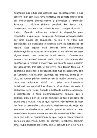 fixamente nos olhos das pessoas que encontraremos e não
tentem falar com elas. Uma tentativa de contato direto pode
ser interpretada erroneamente e prejudicar a excursão.
Faremos      o    máximo     silêncio    possível.    Por    favor,   não
conversem uns com os outros e nem comigo durante o
trajeto.   Quando      voltarmos,       estarei   à   disposição      para
responder a quaisquer perguntas. Seremos acompanhados
por uma equipe de segurança, na ida e na volta, nos
protegendo de eventuais incidentes com os habitantes da
região.    Esta     equipe    está      armada    com       instrumentos
eletromagnéticos capazes de atordoar ou no mínimo assustar
algum intruso que tente ser hostil conosco. Quanto aos
animais que encontraremos, nada temam, pois apesar das
aparências, a maioria é inofensiva, no entanto alguns podem
ser agressivos. Por isso, é preferível não tentar tocá-los. A
aparência deles não é agradável, mas não se assustem, pois
os senhores não estarão sozinhos. No entanto, como já foi
dito, se houver pânico, lembrem-se do botão vermelho, que
uma    vez       acionado,   abrirá     um   portal   interdimensional
individual que conduzirá o aluno, e só o aluno, de volta à
biblioteca, sem riscos. Quando o botão de pânico é acionado,
a desinfecção é feita automaticamente naquele que o
acionou, pois o por tal, ao ser utilizado, já faz a assepsia do
aluno que o utiliza. Mas os que ficarem, não deixem de usar
no final da excursão o dispositivo desinfetante do traje. Os
senhores receberão uma película protetora sobre a pele,
semelhante àquela usada na ala de moléstias infecciosas,
para que não se contaminem ou que tragam contaminantes
para esta dimensão. Antes de sairmos, receberão também
esta roupa especial protetora, pois a película por si só não é
 