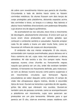 de cobre com revestimento interno que parecia de chumbo.
Circundando o lado de dentro havia como se fossem
corrimões metálicos. Os alunos ficavam com dois terços do
corpo protegidos pela plataforma, deixando expostos acima
dos corrimões o tórax, os braços e a cabeça. Nas laterais e
abaixo havia holofotes direcionáveis com poderosas lâmpadas
cujo alcance era de alguns quilômetros.
     Ao acomodarem-se nos veículos, teve início o movimento
de decolagem, absolutamente silencioso. O único som que se
ouvia   eram   silvos produzidos   por    ventos   gelados   que
cortavam o ambiente sombrio e assustador, fazendo arrepiar
cada fio de cabelo e trazia um odor muito forte, como se
houvesse ali milhares de corpos em decomposição.
     O ambiente não era menos arrepiante. O céu escuro,
acinzentado com nuanças avermelhadas, pouco deixava ver o
fraco contorno do sol, cujos raios mal penetravam a densa
atmosfera. Ali não existia o dia. Era sempre noite. Havia
esparsas nuvens cinza chumbo ou francamente negras
naquilo que parecia ser um céu, onde não existiam também
estrelas. O horizonte era fracamente definido, pois misturava-
se com as densas nuvens escuras como poeira suspensas e
em      movimentos   circulares    que     formavam      figuras
assustadoras ao sabor daquele vento cortante. O campo de
visão não ultrapassava alguns metros, devido à escuridão
típica do local. Ouviam-se lamentos e gemidos de dor agudos,
gritos tão altos que vibravam nos ouvidos. Ouviam-se
também sons de pessoas correndo, como se acompanhassem
a plataforma em movimento, cujos sons pareciam ser
produzidos em um piso lamacento. Olhando para o que
parecia ser O céu, viam-se enormes corpos voadores com
 