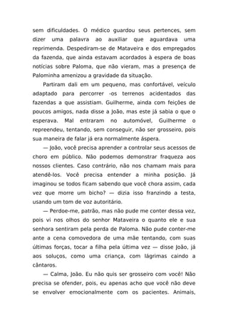 sem dificuldades. O médico guardou seus pertences, sem
dizer   uma    palavra   ao     auxiliar   que   aguardava     uma
reprimenda. Despediram-se de Mataveira e dos empregados
da fazenda, que ainda estavam acordados à espera de boas
notícias sobre Paloma, que não vieram, mas a presença de
Palominha amenizou a gravidade da situação.
    Partiram dali em um pequeno, mas confortável, veículo
adaptado    para    percorrer   -os   terrenos   acidentados    das
fazendas a que assistiam. Guilherme, ainda com feições de
poucos amigos, nada disse a João, mas este já sabia o que o
esperava.     Mal   entraram    no    automóvel,    Guilherme    o
repreendeu, tentando, sem conseguir, não ser grosseiro, pois
sua maneira de falar já era normalmente áspera.
    — João, você precisa aprender a controlar seus acessos de
choro em público. Não podemos demonstrar fraqueza aos
nossos clientes. Caso contrário, não nos chamam mais para
atendê-los. Você precisa entender a minha posição. Já
imaginou se todos ficam sabendo que você chora assim, cada
vez que morre um bicho? — dizia isso franzindo a testa,
usando um tom de voz autoritário.
    — Perdoe-me, patrão, mas não pude me conter dessa vez,
pois vi nos olhos do senhor Mataveira o quanto ele e sua
senhora sentiram pela perda de Paloma. Não pude conter-me
ante a cena comovedora de uma mãe tentando, com suas
últimas forças, tocar a filha pela última vez — disse João, já
aos soluços, como uma criança, com lágrimas caindo a
cântaros.
    — Calma, João. Eu não quis ser grosseiro com você! Não
precisa se ofender, pois, eu apenas acho que você não deve
se envolver emocionalmente com os pacientes. Animais,
 