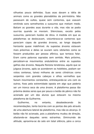 silhuetas pouco definidas. Suas asas davam a idéia de
animais como os grandes pterodátilos da pré-história. Não
passavam de vultos, quase sem contornos, que voavam
emitindo sons semelhantes a sussurros que metiam medo.
Batiam as grandes asas durante o vôo, mas não se podia
ouvi-las   quando   se    moviam.   Silenciosos,    exceto   pelos
sussurros, pareciam ilusões de ótica. A medida em que as
plataformas se deslocavam, vislumbrava-se contornos que
pareciam copas de grandes árvores, ao longo daquele
horizonte quase indefinível. As supostas árvores estavam
mais próximas e delas se ouviam sons sibilantes como se
fossem produzidos por pessoa afônica, que tentava falar.
Eram como palavras sopradas sem sentido. Mais próximo,
percebiam-se movimentos ondulatórios entre os supostos
galhos das árvores. Naquela floresta tenebrosa, aquilo que se
julgava árvores, após se acenderem os holofotes, podiam ser
vistos centenas, talvez milhares de seres cilíndricos como
serpentes com grandes cabeças e olhos vermelhos que
faziam movimentos constantes, entrelaçando-se uns com os
outros, fixos pela extremidade oposta em algo que poderia
ser um tronco seco de uma árvore. A plataforma passa tão
próxima destes seres que por pouco o botão de pânico não foi
acionado por um dos alunos que estavam na mesma
plataforma de Guilherme.
    Guilherme,       no     entanto,     desobedecendo          às
recomendações, tenta tocá-los com as pontas dos pés através
de uma abertura lateral da plataforma, mas não os alcança. O
botão não foi acionado, pois a plataforma mudou de direção,
afastando-se     daqueles   seres   estranhos.     Diminuindo   de
altitude, aproxima-se do solo em total silêncio, pára a cerca
 