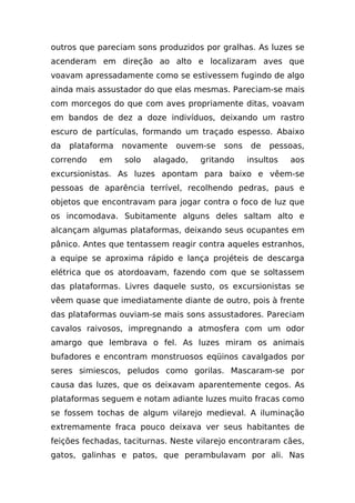 outros que pareciam sons produzidos por gralhas. As luzes se
acenderam em direção ao alto e localizaram aves que
voavam apressadamente como se estivessem fugindo de algo
ainda mais assustador do que elas mesmas. Pareciam-se mais
com morcegos do que com aves propriamente ditas, voavam
em bandos de dez a doze indivíduos, deixando um rastro
escuro de partículas, formando um traçado espesso. Abaixo
da   plataforma   novamente   ouvem-se    sons    de   pessoas,
correndo   em     solo   alagado,   gritando     insultos   aos
excursionistas. As luzes apontam para baixo e vêem-se
pessoas de aparência terrível, recolhendo pedras, paus e
objetos que encontravam para jogar contra o foco de luz que
os incomodava. Subitamente alguns deles saltam alto e
alcançam algumas plataformas, deixando seus ocupantes em
pânico. Antes que tentassem reagir contra aqueles estranhos,
a equipe se aproxima rápido e lança projéteis de descarga
elétrica que os atordoavam, fazendo com que se soltassem
das plataformas. Livres daquele susto, os excursionistas se
vêem quase que imediatamente diante de outro, pois à frente
das plataformas ouviam-se mais sons assustadores. Pareciam
cavalos raivosos, impregnando a atmosfera com um odor
amargo que lembrava o fel. As luzes miram os animais
bufadores e encontram monstruosos eqüinos cavalgados por
seres simiescos, peludos como gorilas. Mascaram-se por
causa das luzes, que os deixavam aparentemente cegos. As
plataformas seguem e notam adiante luzes muito fracas como
se fossem tochas de algum vilarejo medieval. A iluminação
extremamente fraca pouco deixava ver seus habitantes de
feições fechadas, taciturnas. Neste vilarejo encontraram cães,
gatos, galinhas e patos, que perambulavam por ali. Nas
 