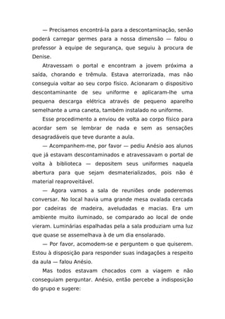 — Precisamos encontrá-la para a descontaminação, senão
poderá carregar germes para a nossa dimensão — falou o
professor à equipe de segurança, que seguiu à procura de
Denise.
   Atravessam o portal e encontram a jovem próxima a
saída, chorando e trêmula. Estava aterrorizada, mas não
conseguia voltar ao seu corpo físico. Acionaram o dispositivo
descontaminante de seu uniforme e aplicaram-lhe uma
pequena descarga elétrica através de pequeno aparelho
semelhante a uma caneta, também instalado no uniforme.
   Esse procedimento a enviou de volta ao corpo físico para
acordar sem se lembrar de nada e sem as sensações
desagradáveis que teve durante a aula.
   — Acompanhem-me, por favor — pediu Anésio aos alunos
que já estavam descontaminados e atravessavam o portal de
volta à biblioteca — depositem seus uniformes naquela
abertura para que sejam desmaterializados, pois não é
material reaproveitável.
   — Agora vamos a sala de reuniões onde poderemos
conversar. No local havia uma grande mesa ovalada cercada
por cadeiras de madeira, aveludadas e macias. Era um
ambiente muito iluminado, se comparado ao local de onde
vieram. Luminárias espalhadas pela a sala produziam uma luz
que quase se assemelhava à de um dia ensolarado.
   — Por favor, acomodem-se e perguntem o que quiserem.
Estou à disposição para responder suas indagações a respeito
da aula — falou Anésio.
   Mas todos estavam chocados com a viagem e não
conseguiam perguntar. Anésio, então percebe a indisposição
do grupo e sugere:
 