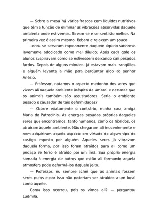 — Sobre a mesa há vários frascos com líquidos nutritivos
que têm a função de eliminar as vibrações absorvidas daquele
ambiente onde estivemos. Sirvam-se e se sentirão melhor. Na
primeira vez é assim mesmo. Bebam e relaxem um pouco.
   Todos se serviram rapidamente daquele líquido saboroso
levemente adocicado como mel diluído. Após cada gole os
alunos suspiravam como se estivessem deixando cair pesados
fardos. Depois de alguns minutos, já estavam mais tranqüilos
e alguém levanta a mão para perguntar algo ao senhor
Anésio.
   — Professor, notamos o aspecto medonho dos seres que
vivem ali naquele ambiente inóspito do umbral e notamos que
os animais também são assustadores. Seria o ambiente
pesado o causador de tais deformidades?
   — Ocorre exatamente o contrário, minha cara amiga
Maria do Patrocínio. As energias pesadas próprias daqueles
seres que encontramos, tanto humanos, como os híbridos, os
atraíram àquele ambiente. Não chegaram ali inocentemente e
nem adquiriram aquele aspecto em virtude de algum tipo de
castigo imposto por alguém. Aqueles seres já vibravam
daquela forma, por isso foram atraídos para ali como um
pedaço de ferro é atraído por um ímã. Sua própria energia
somada à energia de outros que estão ali formando aquela
atmosfera pode deformá-los daquele jeito.
   — Professor, eu sempre achei que os animais fossem
seres puros e por isso não poderiam ser atraídos a um local
como aquele.
   Como isso ocorreu, pois os vimos ali? — perguntou
Ludmila.
 