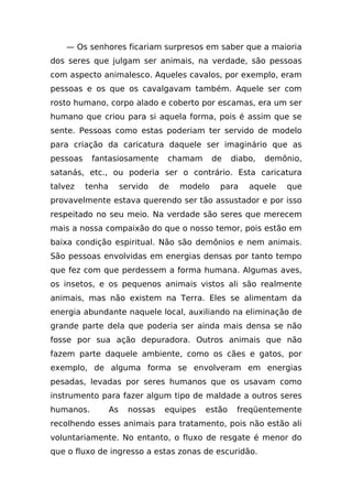 — Os senhores ficariam surpresos em saber que a maioria
dos seres que julgam ser animais, na verdade, são pessoas
com aspecto animalesco. Aqueles cavalos, por exemplo, eram
pessoas e os que os cavalgavam também. Aquele ser com
rosto humano, corpo alado e coberto por escamas, era um ser
humano que criou para si aquela forma, pois é assim que se
sente. Pessoas como estas poderiam ter servido de modelo
para criação da caricatura daquele ser imaginário que as
pessoas    fantasiosamente         chamam       de   diabo,   demônio,
satanás, etc., ou poderia ser o contrário. Esta caricatura
talvez    tenha        servido    de   modelo    para    aquele   que
provavelmente estava querendo ser tão assustador e por isso
respeitado no seu meio. Na verdade são seres que merecem
mais a nossa compaixão do que o nosso temor, pois estão em
baixa condição espiritual. Não são demônios e nem animais.
São pessoas envolvidas em energias densas por tanto tempo
que fez com que perdessem a forma humana. Algumas aves,
os insetos, e os pequenos animais vistos ali são realmente
animais, mas não existem na Terra. Eles se alimentam da
energia abundante naquele local, auxiliando na eliminação de
grande parte dela que poderia ser ainda mais densa se não
fosse por sua ação depuradora. Outros animais que não
fazem parte daquele ambiente, como os cães e gatos, por
exemplo, de alguma forma se envolveram em energias
pesadas, levadas por seres humanos que os usavam como
instrumento para fazer algum tipo de maldade a outros seres
humanos.          As     nossas    equipes   estão    freqüentemente
recolhendo esses animais para tratamento, pois não estão ali
voluntariamente. No entanto, o fluxo de resgate é menor do
que o fluxo de ingresso a estas zonas de escuridão.
 