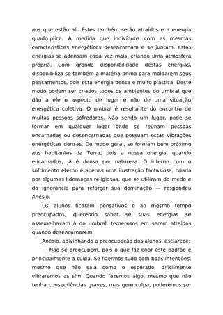 aos que estão ali. Estes também serão atraídos e a energia
quadruplica. À medida que indivíduos com as mesmas
características energéticas desencarnam e se juntam, estas
energias se adensam cada vez mais, criando uma atmosfera
própria.   Com     grande       disponibilidade        destas     energias,
disponibiliza-se também a matéria-prima para moldarem seus
pensamentos, pois esta energia densa é muito plástica. Deste
modo podem ser criados todos os ambientes do umbral que
dão a ele o aspecto de lugar e não de uma situação
energética coletiva. O umbral é resultante do encontro de
muitas pessoas sofredoras. Não sendo um lugar, pode se
formar     em    qualquer      lugar   onde       se   reúnam      pessoas
encarnadas ou desencarnadas que possuam estas vibrações
energéticas densas. De modo geral, se formam bem próximo
aos habitantes da Terra, pois a nossa energia, quando
encarnados, já é densa por natureza. O inferno com o
sofrimento eterno é apenas uma ilustração fantasiosa, criada
por algumas lideranças religiosas, que se utilizam do medo e
da ignorância para reforçar sua dominação — respondeu
Anésio.
    Os alunos ficaram pensativos e ao mesmo tempo
preocupados,      querendo       saber       se    suas    energias      se
assemelhavam à do umbral, temerosos em serem atraídos
quando desencarnarem.
    Anésio, adivinhando a preocupação dos alunos, esclarece:
    — Não se preocupem, pois o que faz criar este padrão é
principalmente a culpa. Se fizermos tudo com boas intenções,
mesmo      que    não   saia     como    o    esperado,         dificilmente
vibraremos as sim. Quando fazemos algo, mesmo que não
tenha conseqüências graves, mas gere culpa, poderemos ser
 