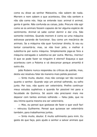 como eu disse ao senhor Mataveira, não sabem de nada.
Morrem e nem sabem o que aconteceu. Eles não sentem e
não são como nós. Veja se entende isso: animal é animal,
gente é gente. Não confunda as coisas, João. Procure não agir
como se os animais fossem capazes de ter alguma espécie de
sentimento. Animal só sabe comer dormir e dar cria. São
somente instintos. Quando morrem é como se uma máquina
estivesse parando de funcionar. Sou como um mecânico de
animais. Se a máquina não quer funcionar direito, lá vou eu
tentar consertá-la; mas, se não tiver jeito, o melhor é
substituí-la por outra máquina. Simplesmente joga-se fora a
máquina estragada e substitui-se por outra. Morreu, morreu!
O que se pode fazer se ninguém é eterno? Esqueça o que
aconteceu com a Paloma e vá descansar porque amanhã é
outro dia.
    João Rubens nunca respondeu às críticas do patrão, mas,
desta vez resolveu falar da maneira mais polida possível:
    — Sinto muito, doutor, mas não consigo ser tão racional
quanto o senhor. Quando vejo um animal sofrendo, eu sofro
junto. Por isso, não quero ser veterinário. Prefiro continuar
meus estudos supletivos e quando for possível irei para a
faculdade de Química. Só assim não precisarei mais me
deparar com tantos animais sofrendo — falou João, que no
seu íntimo queria mesmo era ser veterinário.
    — Mas, eu pensei que gostasse de fazer o que você faz!
— retrucou Guilherme. Pensei que quisesse ser veterinário
também, para trabalharmos juntos.
    — Sinto muito, doutor. É muito sofrimento para mim. Eu
gosto do que faço, pois ajudo o senhor a salvar animais que
 