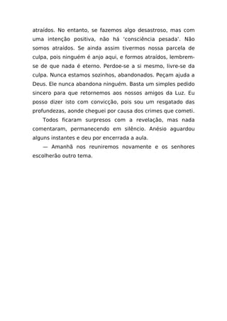 atraídos. No entanto, se fazemos algo desastroso, mas com
uma intenção positiva, não há ‘consciência pesada’. Não
somos atraídos. Se ainda assim tivermos nossa parcela de
culpa, pois ninguém é anjo aqui, e formos atraídos, lembrem-
se de que nada é eterno. Perdoe-se a si mesmo, livre-se da
culpa. Nunca estamos sozinhos, abandonados. Peçam ajuda a
Deus. Ele nunca abandona ninguém. Basta um simples pedido
sincero para que retornemos aos nossos amigos da Luz. Eu
posso dizer isto com convicção, pois sou um resgatado das
profundezas, aonde cheguei por causa dos crimes que cometi.
   Todos ficaram surpresos com a revelação, mas nada
comentaram, permanecendo em silêncio. Anésio aguardou
alguns instantes e deu por encerrada a aula.
   — Amanhã nos reuniremos novamente e os senhores
escolherão outro tema.
 