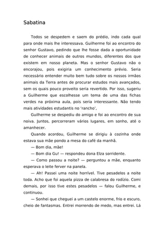 Sabatina

    Todos se despedem e saem do prédio, indo cada qual
para onde mais lhe interessava. Guilherme foi ao encontro do
senhor Gustavo, pedindo que lhe fosse dada a oportunidade
de conhecer animais de outros mundos, diferentes dos que
existem em nosso planeta. Mas o senhor Gustavo não o
encorajou, pois exigiria um conhecimento prévio. Seria
necessário entender muito bem tudo sobre os nossos irmãos
animais da Terra antes de procurar estudos mais avançados,
sem os quais pouco proveito seria revertido. Por isso, sugeriu
a Guilherme que escolhesse um tema de uma das fichas
verdes na próxima aula, pois seria interessante. Não tendo
mais atividades estudantis no ‘rancho’,
    Guilherme se despediu do amigo e foi ao encontro de sua
noiva. Juntos, percorreram vários lugares, em sonho, até o
amanhecer.
    Quando acordou, Guilherme se dirigiu à cozinha onde
estava sua mãe pondo a mesa do café da manhã.
    — Bom dia, mãe!
    — Bom dia Gu! — respondeu dona Elza sorridente.
    — Como passou a noite? — perguntou a mãe, enquanto
esperava o leite ferver na panela.
    — Ah! Passei uma noite horrível. Tive pesadelos a noite
toda. Acho que foi aquela pizza de calabresa do rodízio. Comi
demais, por isso tive estes pesadelos — falou Guilherme, e
continuou.
    — Sonhei que cheguei a um castelo enorme, frio e escuro,
cheio de fantasmas. Entrei morrendo de medo, mas entrei. Lá
 