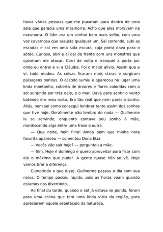 havia várias pessoas que me puxaram para dentro de uma
sala que parecia uma masmorra. Acho que eles moravam na
masmorra. O líder era um senhor bem mais velho, com uma
voz cavernosa que assusta qualquer um. Saí correndo, subi as
escadas e caí em uma sala escura, cuja porta dava para o
sótão. Curioso, abri e aí dei de frente com uns monstros que
quiseram me atacar. Corri de volta e tranquei a porta por
onde eu entrei e vi a Cláudia. Foi o maior alivio. Assim que a
vi, tudo mudou. As coisas ficaram mais claras e surgiram
paisagens bonitas. O castelo sumiu e apareceu no lugar uma
linda montanha, coberta de árvores e flores coloridas com o
sol surgindo por trás dela, e o mar. Dava para sentir o vento
batendo em meu rosto. Era tão real que nem parecia sonho.
Aliás, nem sei como consegui lembrar tanto assim dos sonhos
que tive hoje. Geralmente não lembro de nada — Guilherme
ia   se   servindo,   enquanto   contava   seu   sonho   à   mãe,
mordiscando algo entre uma frase e outra.
     — Que noite, hein filho! Ainda bem que minha nora
favorita apareceu — comentou Dona Elza
     — Vocês vão sair hoje? — perguntou a mãe.
     — Sim. Hoje é domingo e quero aproveitar para ficar com
ela o máximo que puder. A gente quase não se vê. Hoje
vamos tirar a diferença.
     Cumprindo o que disse, Guilherme passou o dia com sua
noiva. O tempo passou rápido, pois as horas voam quando
estamos nos divertindo.
     Ao final da tarde, quando o sol já estava se pondo, foram
para uma colina que tem uma linda vista da região, para
apreciarem aquele espetáculo da natureza.
 