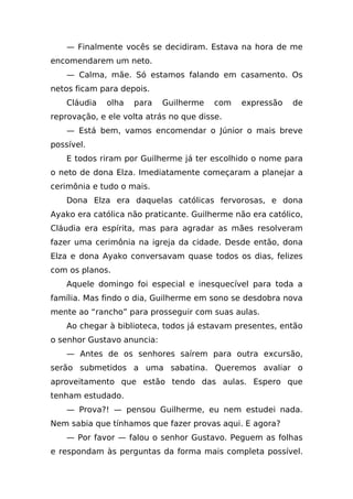 — Finalmente vocês se decidiram. Estava na hora de me
encomendarem um neto.
    — Calma, mãe. Só estamos falando em casamento. Os
netos ficam para depois.
    Cláudia   olha   para   Guilherme    com   expressão   de
reprovação, e ele volta atrás no que disse.
    — Está bem, vamos encomendar o Júnior o mais breve
possível.
    E todos riram por Guilherme já ter escolhido o nome para
o neto de dona Elza. Imediatamente começaram a planejar a
cerimônia e tudo o mais.
    Dona Elza era daquelas católicas fervorosas, e dona
Ayako era católica não praticante. Guilherme não era católico,
Cláudia era espírita, mas para agradar as mães resolveram
fazer uma cerimônia na igreja da cidade. Desde então, dona
Elza e dona Ayako conversavam quase todos os dias, felizes
com os planos.
    Aquele domingo foi especial e inesquecível para toda a
família. Mas findo o dia, Guilherme em sono se desdobra nova
mente ao “rancho” para prosseguir com suas aulas.
    Ao chegar à biblioteca, todos já estavam presentes, então
o senhor Gustavo anuncia:
    — Antes de os senhores saírem para outra excursão,
serão submetidos a uma sabatina. Queremos avaliar o
aproveitamento que estão tendo das aulas. Espero que
tenham estudado.
    — Prova?! — pensou Guilherme, eu nem estudei nada.
Nem sabia que tínhamos que fazer provas aqui. E agora?
    — Por favor — falou o senhor Gustavo. Peguem as folhas
e respondam às perguntas da forma mais completa possível.
 