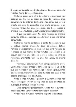 O tempo de duração é de trinta minutos, de acordo com este
relógio à frente de vocês. Boa prova.
     Cada um pegou uma folha de testes e se acomodou nas
cadeiras que ficavam ao redor da mesa de reuniões, onde
estiveram no dia anterior. Guilherme olhou para a sua prova e
engoliu em seco. As perguntas eram muito complexas e as
respostas vinculadas umas às outras, isto é, se errasse a
primeira resposta, todas as outras estariam erradas também.
     — O que vou fazer agora? Não sei a resposta da primeira
pergunta, aliás, não consigo entender nem o que está sendo
perguntado.
     Guilherme mordia os lábios e a ponta de sua caneta que
já   estava   ficando   amassada.   Seus   calcanhares   batiam
nervosa e ansiosamente no chão sem que uma resposta se
formasse em sua mente. Quinze minutos se passaram e ele
sequer escreveu uma letra ou tocou a caneta na folha de
respostas. Entretanto, Glaucer, uma das alunas, se levanta
dizendo:
     — Terminei, e estava muito fácil. Nem parecia uma prova.
Guilherme sentiu-se enregelar por dentro e pensou: Se ela diz
que está fácil assim e eu nem consigo começar a prova, então
estou perdido. Provavelmente serei barrado das aulas e não
poderei prosseguir com os estudos.
     Vinte e cinco minutos se passam e Guilherme ainda não
havia conseguido iniciar as respostas de suas questões de
avaliação. E pensava consigo mesmo:
     — Estas perguntas parecem sem sentido. Nunca ouvi falar
destes assuntos. Será que faltei tanto assim às aulas?
     Vinte e nove minutos e nenhuma resposta às questões.
 
