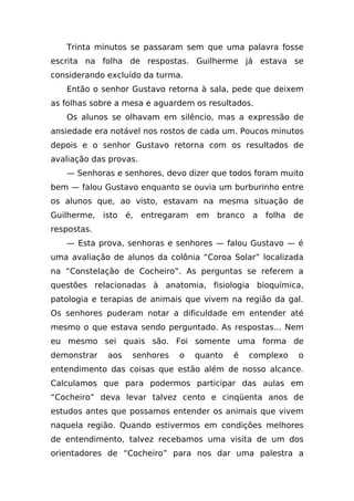 Trinta minutos se passaram sem que uma palavra fosse
escrita na folha de respostas. Guilherme já estava se
considerando excluído da turma.
   Então o senhor Gustavo retorna à sala, pede que deixem
as folhas sobre a mesa e aguardem os resultados.
   Os alunos se olhavam em silêncio, mas a expressão de
ansiedade era notável nos rostos de cada um. Poucos minutos
depois e o senhor Gustavo retorna com os resultados de
avaliação das provas.
   — Senhoras e senhores, devo dizer que todos foram muito
bem — falou Gustavo enquanto se ouvia um burburinho entre
os alunos que, ao visto, estavam na mesma situação de
Guilherme, isto é, entregaram em branco a folha de
respostas.
   — Esta prova, senhoras e senhores — falou Gustavo — é
uma avaliação de alunos da colônia “Coroa Solar” localizada
na “Constelação de Cocheiro”. As perguntas se referem a
questões relacionadas à anatomia, fisiologia bioquímica,
patologia e terapias de animais que vivem na região da gal.
Os senhores puderam notar a dificuldade em entender até
mesmo o que estava sendo perguntado. As respostas... Nem
eu mesmo sei quais são. Foi somente uma forma de
demonstrar   aos   senhores   o   quanto   é   complexo   o
entendimento das coisas que estão além de nosso alcance.
Calculamos que para podermos participar das aulas em
“Cocheiro” deva levar talvez cento e cinqüenta anos de
estudos antes que possamos entender os animais que vivem
naquela região. Quando estivermos em condições melhores
de entendimento, talvez recebamos uma visita de um dos
orientadores de “Cocheiro” para nos dar uma palestra a
 