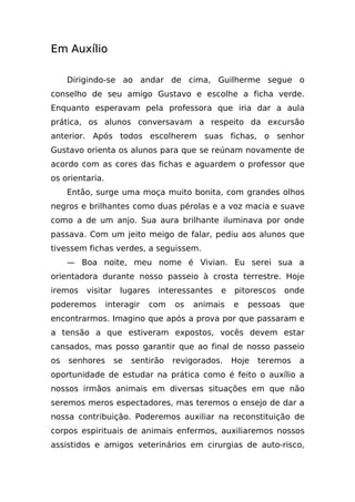 Em Auxílio

     Dirigindo-se ao andar de cima, Guilherme segue o
conselho de seu amigo Gustavo e escolhe a ficha verde.
Enquanto esperavam pela professora que iria dar a aula
prática, os alunos conversavam a respeito da excursão
anterior. Após todos escolherem suas fichas, o senhor
Gustavo orienta os alunos para que se reúnam novamente de
acordo com as cores das fichas e aguardem o professor que
os orientaria.
     Então, surge uma moça muito bonita, com grandes olhos
negros e brilhantes como duas pérolas e a voz macia e suave
como a de um anjo. Sua aura brilhante iluminava por onde
passava. Com um jeito meigo de falar, pediu aos alunos que
tivessem fichas verdes, a seguissem.
     — Boa noite, meu nome é Vivian. Eu serei sua a
orientadora durante nosso passeio à crosta terrestre. Hoje
iremos   visitar    lugares   interessantes   e   pitorescos    onde
poderemos        interagir   com   os   animais   e   pessoas    que
encontrarmos. Imagino que após a prova por que passaram e
a tensão a que estiveram expostos, vocês devem estar
cansados, mas posso garantir que ao final de nosso passeio
os   senhores      se   sentirão   revigorados.   Hoje   teremos   a
oportunidade de estudar na prática como é feito o auxílio a
nossos irmãos animais em diversas situações em que não
seremos meros espectadores, mas teremos o ensejo de dar a
nossa contribuição. Poderemos auxiliar na reconstituição de
corpos espirituais de animais enfermos, auxiliaremos nossos
assistidos e amigos veterinários em cirurgias de auto-risco,
 