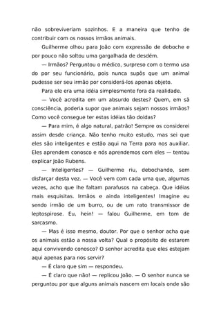 não sobreviveriam sozinhos. E a maneira que tenho de
contribuir com os nossos irmãos animais.
   Guilherme olhou para João com expressão de deboche e
por pouco não soltou uma gargalhada de desdém.
   — Irmãos? Perguntou o médico, surpreso com o termo usa
do por seu funcionário, pois nunca supôs que um animal
pudesse ser seu irmão por considerá-los apenas objeto.
   Para ele era uma idéia simplesmente fora da realidade.
   — Você acredita em um absurdo destes? Quem, em sã
consciência, poderia supor que animais sejam nossos irmãos?
Como você consegue ter estas idéias tão doidas?
   — Para mim, é algo natural, patrão! Sempre os considerei
assim desde criança. Não tenho muito estudo, mas sei que
eles são inteligentes e estão aqui na Terra para nos auxiliar.
Eles aprendem conosco e nós aprendemos com eles — tentou
explicar João Rubens.
   — Inteligentes? — Guilherme riu, debochando, sem
disfarçar desta vez. — Você vem com cada uma que, algumas
vezes, acho que lhe faltam parafusos na cabeça. Que idéias
mais esquisitas. Irmãos e ainda inteligentes! Imagine eu
sendo irmão de um burro, ou de um rato transmissor de
leptospirose. Eu, hein! — falou Guilherme, em tom de
sarcasmo.
   — Mas é isso mesmo, doutor. Por que o senhor acha que
os animais estão a nossa volta? Qual o propósito de estarem
aqui convivendo conosco? O senhor acredita que eles estejam
aqui apenas para nos servir?
   — É claro que sim — respondeu.
   — É claro que não! — replicou João. — O senhor nunca se
perguntou por que alguns animais nascem em locais onde são
 