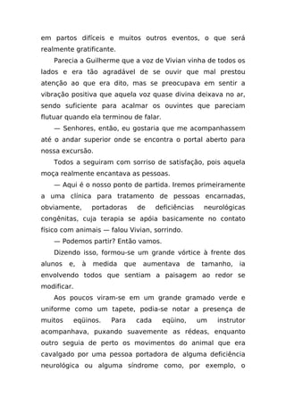 em partos difíceis e muitos outros eventos, o que será
realmente gratificante.
    Parecia a Guilherme que a voz de Vivian vinha de todos os
lados e era tão agradável de se ouvir que mal prestou
atenção ao que era dito, mas se preocupava em sentir a
vibração positiva que aquela voz quase divina deixava no ar,
sendo suficiente para acalmar os ouvintes que pareciam
flutuar quando ela terminou de falar.
    — Senhores, então, eu gostaria que me acompanhassem
até o andar superior onde se encontra o portal aberto para
nossa excursão.
    Todos a seguiram com sorriso de satisfação, pois aquela
moça realmente encantava as pessoas.
    — Aqui é o nosso ponto de partida. Iremos primeiramente
a uma clínica para tratamento de pessoas encarnadas,
obviamente,       portadoras     de     deficiências      neurológicas
congênitas, cuja terapia se apóia basicamente no contato
físico com animais — falou Vivian, sorrindo.
    — Podemos partir? Então vamos.
    Dizendo isso, formou-se um grande vórtice à frente dos
alunos   e,   à   medida   que    aumentava         de   tamanho,    ia
envolvendo todos que sentiam a paisagem ao redor se
modificar.
    Aos poucos viram-se em um grande gramado verde e
uniforme como um tapete, podia-se notar a presença de
muitos    eqüinos.     Para      cada     eqüino,        um   instrutor
acompanhava, puxando suavemente as rédeas, enquanto
outro seguia de perto os movimentos do animal que era
cavalgado por uma pessoa portadora de alguma deficiência
neurológica ou alguma síndrome como, por exemplo, o
 