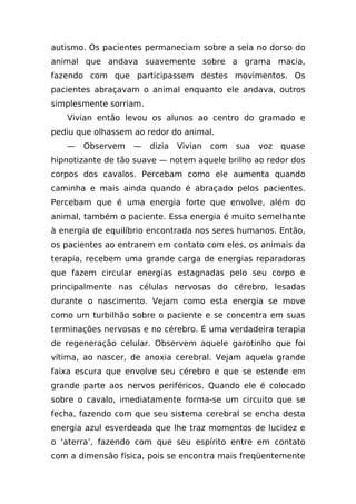 autismo. Os pacientes permaneciam sobre a sela no dorso do
animal que andava suavemente sobre a grama macia,
fazendo com que participassem destes movimentos. Os
pacientes abraçavam o animal enquanto ele andava, outros
simplesmente sorriam.
   Vivian então levou os alunos ao centro do gramado e
pediu que olhassem ao redor do animal.
   —   Observem    —    dizia   Vivian   com   sua   voz   quase
hipnotizante de tão suave — notem aquele brilho ao redor dos
corpos dos cavalos. Percebam como ele aumenta quando
caminha e mais ainda quando é abraçado pelos pacientes.
Percebam que é uma energia forte que envolve, além do
animal, também o paciente. Essa energia é muito semelhante
à energia de equilíbrio encontrada nos seres humanos. Então,
os pacientes ao entrarem em contato com eles, os animais da
terapia, recebem uma grande carga de energias reparadoras
que fazem circular energias estagnadas pelo seu corpo e
principalmente nas células nervosas do cérebro, lesadas
durante o nascimento. Vejam como esta energia se move
como um turbilhão sobre o paciente e se concentra em suas
terminações nervosas e no cérebro. É uma verdadeira terapia
de regeneração celular. Observem aquele garotinho que foi
vítima, ao nascer, de anoxia cerebral. Vejam aquela grande
faixa escura que envolve seu cérebro e que se estende em
grande parte aos nervos periféricos. Quando ele é colocado
sobre o cavalo, imediatamente forma-se um circuito que se
fecha, fazendo com que seu sistema cerebral se encha desta
energia azul esverdeada que lhe traz momentos de lucidez e
o ‘aterra’, fazendo com que seu espírito entre em contato
com a dimensão física, pois se encontra mais freqüentemente
 