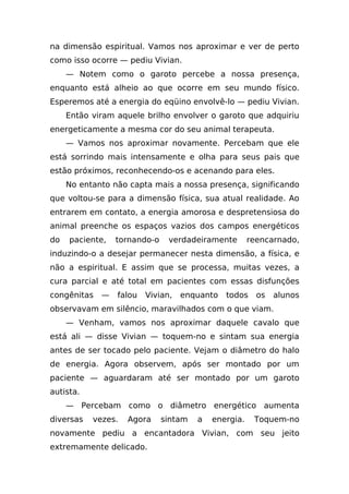 na dimensão espiritual. Vamos nos aproximar e ver de perto
como isso ocorre — pediu Vivian.
     — Notem como o garoto percebe a nossa presença,
enquanto está alheio ao que ocorre em seu mundo físico.
Esperemos até a energia do eqüino envolvê-lo — pediu Vivian.
     Então viram aquele brilho envolver o garoto que adquiriu
energeticamente a mesma cor do seu animal terapeuta.
     — Vamos nos aproximar novamente. Percebam que ele
está sorrindo mais intensamente e olha para seus pais que
estão próximos, reconhecendo-os e acenando para eles.
     No entanto não capta mais a nossa presença, significando
que voltou-se para a dimensão física, sua atual realidade. Ao
entrarem em contato, a energia amorosa e despretensiosa do
animal preenche os espaços vazios dos campos energéticos
do   paciente,   tornando-o    verdadeiramente        reencarnado,
induzindo-o a desejar permanecer nesta dimensão, a física, e
não a espiritual. E assim que se processa, muitas vezes, a
cura parcial e até total em pacientes com essas disfunções
congênitas   —   falou   Vivian,   enquanto   todos     os   alunos
observavam em silêncio, maravilhados com o que viam.
     — Venham, vamos nos aproximar daquele cavalo que
está ali — disse Vivian — toquem-no e sintam sua energia
antes de ser tocado pelo paciente. Vejam o diâmetro do halo
de energia. Agora observem, após ser montado por um
paciente — aguardaram até ser montado por um garoto
autista.
     — Percebam como o diâmetro energético aumenta
diversas   vezes.   Agora     sintam   a   energia.    Toquem-no
novamente pediu a encantadora Vivian, com seu jeito
extremamente delicado.
 
