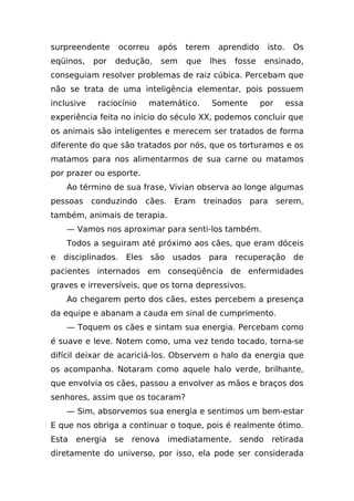 surpreendente     ocorreu    após    terem     aprendido     isto.    Os
eqüinos,    por   dedução,    sem    que     lhes   fosse    ensinado,
conseguiam resolver problemas de raiz cúbica. Percebam que
não se trata de uma inteligência elementar, pois possuem
inclusive    raciocínio   matemático.        Somente        por      essa
experiência feita no início do século XX, podemos concluir que
os animais são inteligentes e merecem ser tratados de forma
diferente do que são tratados por nós, que os torturamos e os
matamos para nos alimentarmos de sua carne ou matamos
por prazer ou esporte.
    Ao término de sua frase, Vivian observa ao longe algumas
pessoas conduzindo        cães.    Eram    treinados   para       serem,
também, animais de terapia.
    — Vamos nos aproximar para senti-los também.
    Todos a seguiram até próximo aos cães, que eram dóceis
e disciplinados. Eles são usados para recuperação de
pacientes internados em conseqüência de enfermidades
graves e irreversíveis, que os torna depressivos.
    Ao chegarem perto dos cães, estes percebem a presença
da equipe e abanam a cauda em sinal de cumprimento.
    — Toquem os cães e sintam sua energia. Percebam como
é suave e leve. Notem como, uma vez tendo tocado, torna-se
difícil deixar de acariciá-los. Observem o halo da energia que
os acompanha. Notaram como aquele halo verde, brilhante,
que envolvia os cães, passou a envolver as mãos e braços dos
senhores, assim que os tocaram?
    — Sim, absorvemos sua energia e sentimos um bem-estar
E que nos obriga a continuar o toque, pois é realmente ótimo.
Esta   energia se    renova       imediatamente, sendo        retirada
diretamente do universo, por isso, ela pode ser considerada
 