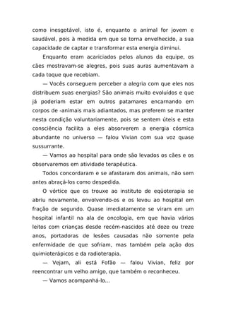 como inesgotável, isto é, enquanto o animal for jovem e
saudável, pois à medida em que se torna envelhecido, a sua
capacidade de captar e transformar esta energia diminui.
   Enquanto eram acariciados pelos alunos da equipe, os
cães mostravam-se alegres, pois suas auras aumentavam a
cada toque que recebiam.
   — Vocês conseguem perceber a alegria com que eles nos
distribuem suas energias? São animais muito evoluídos e que
já poderiam estar em outros patamares encarnando em
corpos de -animais mais adiantados, mas preferem se manter
nesta condição voluntariamente, pois se sentem úteis e esta
consciência facilita a eles absorverem a energia cósmica
abundante no universo — falou Vivian com sua voz quase
sussurrante.
   — Vamos ao hospital para onde são levados os cães e os
observaremos em atividade terapêutica.
   Todos concordaram e se afastaram dos animais, não sem
antes abraçá-los como despedida.
   O vórtice que os trouxe ao instituto de eqüoterapia se
abriu novamente, envolvendo-os e os levou ao hospital em
fração de segundo. Quase imediatamente se viram em um
hospital infantil na ala de oncologia, em que havia vários
leitos com crianças desde recém-nascidos até doze ou treze
anos, portadoras de lesões causadas não somente pela
enfermidade de que sofriam, mas também pela ação dos
quimioterápicos e da radioterapia.
   — Vejam, ali está Fofão — falou Vivian, feliz por
reencontrar um velho amigo, que também o reconheceu.
   — Vamos acompanhá-lo...
 