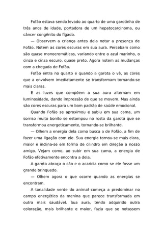 Fofão estava sendo levado ao quarto de uma garotinha de
três anos de idade, portadora de um hepatocarcinoma, ou
câncer congênito do fígado.
   — Observem a criança antes dela notar a presença de
Fofão. Notem as cores escuras em sua aura. Percebam como
são quase monocromáticas, variando entre o azul marinho, o
cinza e cinza escuro, quase preto. Agora notem as mudanças
com a chegada de Fofão.
   Fofão entra no quarto e quando a garota o vê, as cores
que a envolvem imediatamente se transformam tornando-se
mais claras.
   E as luzes que compõem a sua aura alternam em
luminosidade, dando impressão de que se movem. Mas ainda
são cores escuras para um bom padrão de saúde emocional.
   Quando Fofão se aproximou e subiu em sua cama, um
sorriso muito bonito se estampou no rosto da garota que se
transformou energeticamente, tornando-se brilhante.
   — Olhem a energia dela como busca a de Fofão, a fim de
fazer uma ligação com ele. Sua energia tornou-se mais clara,
maior e inclina-se em forma de cilindro em direção a nosso
amigo. Vejam como, ao subir em sua cama, a energia de
Fofão efetivamente encontra a dela.
   A garota abraça o cão e o acaricia como se ele fosse um
grande brinquedo.
   — Olhem agora o que ocorre quando as energias se
encontram.
   A tonalidade verde do animal começa a predominar no
campo energético da menina que parece transformada em
outra mais saudável. Sua aura, tendo adquirido outra
coloração, mais brilhante e maior, fazia que se notassem
 