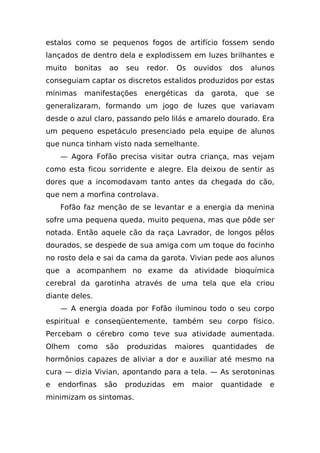estalos como se pequenos fogos de artifício fossem sendo
lançados de dentro dela e explodissem em luzes brilhantes e
muito   bonitas    ao   seu   redor.   Os   ouvidos   dos    alunos
conseguiam captar os discretos estalidos produzidos por estas
mínimas    manifestações      energéticas   da   garota,    que   se
generalizaram, formando um jogo de luzes que variavam
desde o azul claro, passando pelo lilás e amarelo dourado. Era
um pequeno espetáculo presenciado pela equipe de alunos
que nunca tinham visto nada semelhante.
    — Agora Fofão precisa visitar outra criança, mas vejam
como esta ficou sorridente e alegre. Ela deixou de sentir as
dores que a incomodavam tanto antes da chegada do cão,
que nem a morfina controlava.
    Fofão faz menção de se levantar e a energia da menina
sofre uma pequena queda, muito pequena, mas que pôde ser
notada. Então aquele cão da raça Lavrador, de longos pêlos
dourados, se despede de sua amiga com um toque do focinho
no rosto dela e sai da cama da garota. Vivian pede aos alunos
que a acompanhem no exame da atividade bioquímica
cerebral da garotinha através de uma tela que ela criou
diante deles.
    — A energia doada por Fofão iluminou todo o seu corpo
espiritual e conseqüentemente, também seu corpo físico.
Percebam o cérebro como teve sua atividade aumentada.
Olhem     como    são   produzidas     maiores   quantidades      de
hormônios capazes de aliviar a dor e auxiliar até mesmo na
cura — dizia Vivian, apontando para a tela. — As serotoninas
e   endorfinas    são   produzidas     em   maior   quantidade    e
minimizam os sintomas.
 