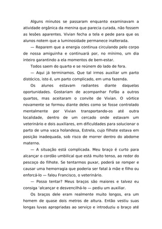 Alguns minutos se passaram enquanto examinavam a
atividade orgânica da menina que parecia curada, não fossem
as lesões aparentes. Vivian fecha a tela e pede para que os
alunos notem que a luminosidade permanece inalterada.
    — Reparem que a energia continua circulando pelo corpo
de nossa amiguinha e continuará por, no mínimo, um dia
inteiro garantindo a ela momentos de bem-estar.
    Todos saem do quarto e se reúnem do lado de fora.
    — Aqui já terminamos. Que tal irmos auxiliar um parto
distócico, isto é, um parto complicado, em uma fazenda.
    Os     alunos      estavam    radiantes    diante     daquelas
oportunidades. Gostariam de acompanhar Fofão a outros
quartos, mas aceitaram o convite de Vivian. O vórtice
novamente se formou diante deles como se fosse controlado
mentalmente      por     Vivian   transportando-os      até    outra
localidade,   dentro    de   um   cercado     onde   estavam    um
veterinário e dois auxiliares, em dificuldades para solucionar o
parto de uma vaca holandesa, Estrela, cujo filhote estava em
posição inadequada, sob risco de morrer dentro do abdome
materno.
    — A situação está complicada. Meu braço é curto para
alcançar o cordão umbilical que está muito tenso, ao redor do
pescoço do filhote. Se tentarmos puxar, poderá se romper e
causar uma hemorragia que poderia ser fatal à mãe e filho ou
enforcá-lo — falou Francisco, o veterinário.
    — Posso tentar? Meus braços são maiores e talvez eu
consiga ‘alcançar e desvencilhá-lo — pediu um auxiliar.
    Os braços dele eram realmente muito longos, era um
homem de quase dois metros de altura. Então vestiu suas
longas luvas apropriadas ao serviço e introduziu o braço até
 