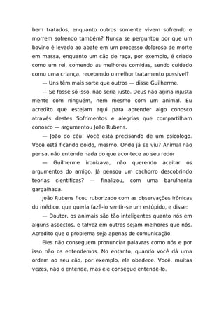 bem tratados, enquanto outros somente vivem sofrendo e
morrem sofrendo também? Nunca se perguntou por que um
bovino é levado ao abate em um processo doloroso de morte
em massa, enquanto um cão de raça, por exemplo, é criado
como um rei, comendo as melhores comidas, sendo cuidado
como uma criança, recebendo o melhor tratamento possível?
    — Uns têm mais sorte que outros — disse Guilherme.
    — Se fosse só isso, não seria justo. Deus não agiria injusta
mente com ninguém, nem mesmo com um animal. Eu
acredito que estejam aqui para aprender algo conosco
através destes Sofrimentos e alegrias que compartilham
conosco — argumentou João Rubens.
    — João do céu! Você está precisando de um psicólogo.
Você está ficando doido, mesmo. Onde já se viu? Animal não
pensa, não entende nada do que acontece ao seu redor
    —     Guilherme      ironizava,   não   querendo    aceitar   os
argumentos do amigo. Já pensou um cachorro descobrindo
teorias   científicas?    —    finalizou,   com   uma   barulhenta
gargalhada.
    João Rubens ficou ruborizado com as observações irônicas
do médico, que queria fazê-lo sentir-se um estúpido, e disse:
    — Doutor, os animais são tão inteligentes quanto nós em
alguns aspectos, e talvez em outros sejam melhores que nós.
Acredito que o problema seja apenas de comunicação.
    Eles não conseguem pronunciar palavras como nós e por
isso não os entendemos. No entanto, quando você dá uma
ordem ao seu cão, por exemplo, ele obedece. Você, muitas
vezes, não o entende, mas ele consegue entendê-lo.
 