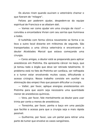 Os alunos riram quando ouviram o veterinário chamar o
que fizeram de “milagre”.
    Felizes por poderem ajudar, despedem-se da equipe
espiritual de Francisco e se afastam dali.
    — Vamos ver como ajudar em uma cirurgia de risco? —
convidou a encantadora Vivian com seu sorriso que iluminava
a todos.
    O turbilhão com forma cônica novamente se forma e os
leva a outro local distante em milésimos de segundo. São
transportados a uma clínica veterinária e encontraram o
doutor      Alcebíades   Marcel   que   estava   começando   uma
cirurgia.
    — Caros amigos, o doutor está se preparando para aplicar
anestésicos em Pretinha. Ela apresenta câncer no baço, que
já tomou todo o órgão que deve ser retirado totalmente. O
problema está no fato de Pretinha ser cardíaca, ser nefropata
e o tumor estar envolvendo muitos vasos, dificultando o
acesso cirúrgico. Nosso trabalho consiste em auxiliar na
eliminação dos empeci lhos que possam dificultar a cirurgia.
    — Valter, por favor, aplique energias anestesiantes em
Pretinha para que assim seja necessário uma quantidade
menor de anestésicos químicos.
    — Vera, por favor, fale mentalmente ao doutor para usar
trinta por cento a menos de anestésicos.
    — Teresinha, por favor, ponha o baço em uma posição
que facilite o acesso para que a cirurgia seja o mais rápida
possível.
    — Guilherme, por favor, use um portal para retirar uma
parte do tumor que envolve os vasos sangüíneos.
 