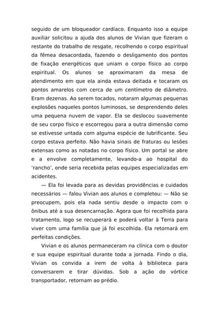 seguido de um bloqueador cardíaco. Enquanto isso a equipe
auxiliar solicitou a ajuda dos alunos de Vivian que fizeram o
restante do trabalho de resgate, recolhendo o corpo espiritual
da fêmea desacordada, fazendo o desligamento dos pontos
de fixação energéticos que uniam o corpo físico ao corpo
espiritual.   Os       alunos    se   aproximaram      da   mesa     de
atendimento em que ela ainda estava deitada e tocaram os
pontos amarelos com cerca de um centímetro de diâmetro.
Eram dezenas. Ao serem tocados, notaram algumas pequenas
explosões naqueles pontos luminosos, se desprendendo deles
uma pequena nuvem de vapor. Ela se deslocou suavemente
de seu corpo físico e escorregou para a outra dimensão como
se estivesse untada com alguma espécie de lubrificante. Seu
corpo estava perfeito. Não havia sinais de fraturas ou lesões
extensas como as notadas no corpo físico. Um portal se abre
e a envolve completamente, levando-a ao hospital do
‘rancho’, onde seria recebida pelas equipes especializadas em
acidentes.
    — Ela foi levada para as devidas providências e cuidados
necessários — falou Vivian aos alunos e completou: — Não se
preocupem, pois ela nada sentiu desde o impacto com o
ônibus até a sua desencarnação. Agora que foi recolhida para
tratamento, logo se recuperará e poderá voltar à Terra para
viver com uma família que já foi escolhida. Ela retornará em
perfeitas condições.
    Vivian e os alunos permaneceram na clínica com o doutor
e sua equipe espiritual durante toda a jornada. Findo o dia,
Vivian   os convida        a irem de volta à biblioteca para
conversarem        e   tirar    dúvidas.   Sob   a   ação   do   vórtice
transportador, retornam ao prédio.
 