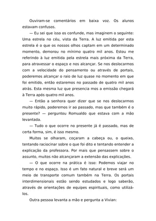 Ouviram-se   comentários   em   baixa   voz.   Os   alunos
estavam confusos.
       — Eu sei que isso os confunde, mas imaginem o seguinte:
Uma estrela no céu, vista da Terra. A luz emitida por esta
estrela é o que os nossos olhos captam em um determinado
momento, demorou no mínimo quatro mil anos. Estou me
referindo à luz emitida pela estrela mais próxima da Terra,
para atravessar o espaço e nos alcançar. Se nos deslocarmos
com a velocidade do pensamento ou através de portais,
poderemos alcançar o raio de luz quase no momento em que
foi emitido, então estaremos no passado de quatro mil anos
atrás. Esta mesma luz que presencia mos a emissão chegará
à Terra após quatro mil anos.
       — Então a senhora quer dizer que se nos deslocarmos
muito rápido, poderemos ir ao passado, mas que também é o
presente? — perguntou Romualdo que estava com a mão
levantada.
       — Tudo o que ocorre no presente já é passado, mas de
certa forma, sim, é isso mesmo.
       Muitos se olharam, coçaram a cabeça ou, o queixo,
tentando raciocinar sobre o que foi dito e tentando entender a
explicação da professora. Por mais que pensassem sobre o
assunto, muitos não alcançaram a extensão das explicações.
       — O que ocorre na prática é isso: Podemos viajar no
tempo e no espaço. Isso é um fato natural e breve será um
meio de transporte comum também na Terra. Os portais
interdimensionais estão sendo estudados e logo saberão,
através de orientações de equipes espirituais, como utilizá-
los.
       Outra pessoa levanta a mão e pergunta a Vivian:
 