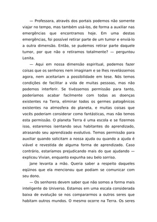 — Professora, através dos portais podemos não somente
viajar no tempo, mas também usá-los, de forma a auxiliar nas
emergências    que     encontramos   hoje.    Em     uma    destas
emergências, foi possível retirar parte de um tumor e enviá-lo
a outra dimensão. Então, se pudemos retirar parte daquele
tumor, por que não o retiramos totalmente? — perguntou
Lenita.
    — Aqui em nossa dimensão espiritual, podemos fazer
coisas que os senhores nem imaginam e se lhes revelássemos
agora, nem aceitariam a possibilidade em tese. Nós temos
condições de facilitar a vida de muitas pessoas, mas não
podemos interferir. Se tivéssemos permissão para tanto,
poderíamos    acabar    facilmente   com     todas   as    doenças
existentes na Terra, eliminar todos os germes patogênicos
existentes na atmosfera do planeta, e muitas coisas que
vocês poderiam considerar como fantásticas, mas não temos
esta permissão. O planeta Terra é uma escola e se fizermos
isso, estaremos isentando seus habitantes do aprendizado,
atrasando seu aprendizado evolutivo. Temos permissão para
auxiliar quando solicitam a nossa ajuda ou quando a ajuda é
viável e revestida de alguma forma de aprendizado. Caso
contrário, estaríamos prejudicando mais do que ajudando —
explicou Vivian, enquanto expunha seu belo sorriso.
    Jane levanta a mão. Queria saber a respeito daqueles
eqüinos que ela mencionou que podiam se comunicar com
seu dono.
    — Os senhores devem saber que não somos a forma mais
inteligente do Universo. Estamos em uma escala considerada
baixa de evolução se nos compararmos a outros seres que
habitam outros mundos. O mesmo ocorre na Terra. Os seres
 