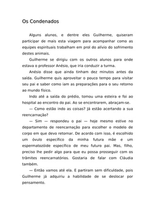 Os Condenados

     Alguns   alunos,   e   dentre   eles   Guilherme,     quiseram
participar de mais esta viagem para acompanhar como as
equipes espirituais trabalham em prol do alívio do sofrimento
destes animais.
     Guilherme se dirigiu com os outros alunos para onde
estava o professor Anésio, que iria conduzir a turma.
     Anésio disse que ainda tinham dez minutos antes da
saída. Guilherme quis aproveitar o pouco tempo para visitar
seu pai e saber como iam as preparações para o seu retorno
ao mundo físico.
     Indo até a saída do prédio, tomou uma esteira e foi ao
hospital ao encontro do pai. Ao se encontrarem, abraçam-se.
     — Como estão indo as coisas? Já estão acertando a sua
reencarnação?
     — Sim — respondeu o pai — hoje mesmo estive no
departamento de reencarnação para escolher o modelo de
corpo em que devo retornar. De acordo com isso, é escolhido
um    óvulo   específico    da   minha      futura   mãe     e   um
espermatozóide específico de meu futuro pai. Mas, filho,
preciso lhe pedir algo para que eu possa prosseguir com os
trâmites reencarnatórios. Gostaria de falar com Cláudia
também.
     — Então vamos até ela. E partiram sem dificuldade, pois
Guilherme já adquiriu a habilidade de se deslocar por
pensamento.
 
