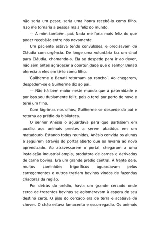 não seria um pesar, seria uma honra recebê-lo como filho.
Isso me tornaria a pessoa mais feliz do mundo.
    — A mim também, pai. Nada me faria mais feliz do que
poder recebê-lo entre nós novamente.
    Um paciente estava tendo convulsões, e precisavam de
Cláudia com urgência. De longe uma voluntária faz um sinal
para Cláudia, chamando-a. Ela se despede para ir ao dever,
não sem antes agradecer a oportunidade que o senhor Benati
oferecia a eles em tê-lo como filho.
    Guilherme e Benati retornam ao rancho’. Ao chegarem,
despedem-se e Guilherme diz ao pai:
    — Não há bem maior neste mundo que a paternidade e
por isso sou duplamente feliz, pois o terei por perto de novo e
terei um filho.
    Com lágrimas nos olhos, Guilherme se despede do pai e
retorna ao prédio da biblioteca.
    O senhor Anésio o aguardava para que partissem em
auxílio aos animais prestes a serem abatidos em um
matadouro. Estando todos reunidos, Anésio convida os alunos
a seguirem através do portal aberto que os levaria ao novo
aprendizado. Ao atravessarem o portal, chegaram a uma
instalação industrial ampla, produtora de carnes e derivados
de carne bovina. Era um grande prédio central. À frente dele,
muitos     caminhões      frigoríficos   aguardavam      pelos
carregamentos e outros traziam bovinos vindos de fazendas
criadoras da região.
    Por detrás do prédio, havia um grande cercado onde
cerca de trezentos bovinos se aglomeravam à espera de seu
destino certo. O piso do cercado era de terra e acabava de
chover. O chão estava lamacento e escorregadio. Os animais
 
