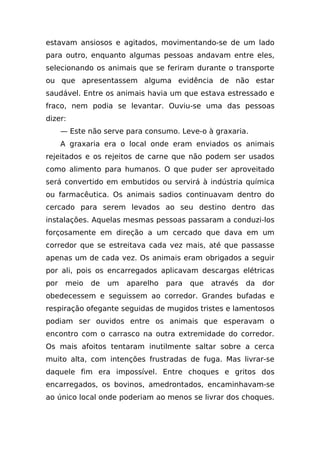 estavam ansiosos e agitados, movimentando-se de um lado
para outro, enquanto algumas pessoas andavam entre eles,
selecionando os animais que se feriram durante o transporte
ou que apresentassem alguma evidência de não estar
saudável. Entre os animais havia um que estava estressado e
fraco, nem podia se levantar. Ouviu-se uma das pessoas
dizer:
      — Este não serve para consumo. Leve-o à graxaria.
      A graxaria era o local onde eram enviados os animais
rejeitados e os rejeitos de carne que não podem ser usados
como alimento para humanos. O que puder ser aproveitado
será convertido em embutidos ou servirá à indústria química
ou farmacêutica. Os animais sadios continuavam dentro do
cercado para serem levados ao seu destino dentro das
instalações. Aquelas mesmas pessoas passaram a conduzi-los
forçosamente em direção a um cercado que dava em um
corredor que se estreitava cada vez mais, até que passasse
apenas um de cada vez. Os animais eram obrigados a seguir
por ali, pois os encarregados aplicavam descargas elétricas
por    meio   de   um   aparelho   para   que   através   da   dor
obedecessem e seguissem ao corredor. Grandes bufadas e
respiração ofegante seguidas de mugidos tristes e lamentosos
podiam ser ouvidos entre os animais que esperavam o
encontro com o carrasco na outra extremidade do corredor.
Os mais afoitos tentaram inutilmente saltar sobre a cerca
muito alta, com intenções frustradas de fuga. Mas livrar-se
daquele fim era impossível. Entre choques e gritos dos
encarregados, os bovinos, amedrontados, encaminhavam-se
ao único local onde poderiam ao menos se livrar dos choques.
 
