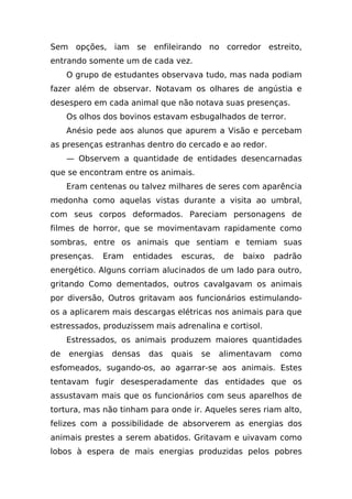 Sem opções, iam se enfileirando no corredor estreito,
entrando somente um de cada vez.
     O grupo de estudantes observava tudo, mas nada podiam
fazer além de observar. Notavam os olhares de angústia e
desespero em cada animal que não notava suas presenças.
     Os olhos dos bovinos estavam esbugalhados de terror.
     Anésio pede aos alunos que apurem a Visão e percebam
as presenças estranhas dentro do cercado e ao redor.
     — Observem a quantidade de entidades desencarnadas
que se encontram entre os animais.
     Eram centenas ou talvez milhares de seres com aparência
medonha como aquelas vistas durante a visita ao umbral,
com seus corpos deformados. Pareciam personagens de
filmes de horror, que se movimentavam rapidamente como
sombras, entre os animais que sentiam e temiam suas
presenças.   Eram   entidades    escuras,    de   baixo   padrão
energético. Alguns corriam alucinados de um lado para outro,
gritando Como dementados, outros cavalgavam os animais
por diversão, Outros gritavam aos funcionários estimulando-
os a aplicarem mais descargas elétricas nos animais para que
estressados, produzissem mais adrenalina e cortisol.
     Estressados, os animais produzem maiores quantidades
de   energias   densas   das   quais   se   alimentavam    como
esfomeados, sugando-os, ao agarrar-se aos animais. Estes
tentavam fugir desesperadamente das entidades que os
assustavam mais que os funcionários com seus aparelhos de
tortura, mas não tinham para onde ir. Aqueles seres riam alto,
felizes com a possibilidade de absorverem as energias dos
animais prestes a serem abatidos. Gritavam e uivavam como
lobos à espera de mais energias produzidas pelos pobres
 
