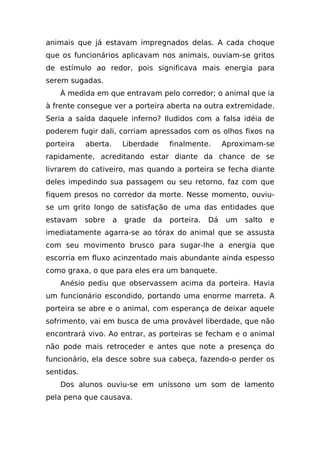 animais que já estavam impregnados delas. A cada choque
que os funcionários aplicavam nos animais, ouviam-se gritos
de estímulo ao redor, pois significava mais energia para
serem sugadas.
    À medida em que entravam pelo corredor; o animal que ia
à frente consegue ver a porteira aberta na outra extremidade.
Seria a saída daquele inferno? Iludidos com a falsa idéia de
poderem fugir dali, corriam apressados com os olhos fixos na
porteira    aberta.       Liberdade    finalmente.      Aproximam-se
rapidamente, acreditando estar diante da chance de se
livrarem do cativeiro, mas quando a porteira se fecha diante
deles impedindo sua passagem ou seu retorno, faz com que
fiquem presos no corredor da morte. Nesse momento, ouviu-
se um grito longo de satisfação de uma das entidades que
estavam     sobre     a   grade   da   porteira.   Dá   um   salto   e
imediatamente agarra-se ao tórax do animal que se assusta
com seu movimento brusco para sugar-lhe a energia que
escorria em fluxo acinzentado mais abundante ainda espesso
como graxa, o que para eles era um banquete.
    Anésio pediu que observassem acima da porteira. Havia
um funcionário escondido, portando uma enorme marreta. A
porteira se abre e o animal, com esperança de deixar aquele
sofrimento, vai em busca de uma provável liberdade, que não
encontrará vivo. Ao entrar, as porteiras se fecham e o animal
não pode mais retroceder e antes que note a presença do
funcionário, ela desce sobre sua cabeça, fazendo-o perder os
sentidos.
    Dos alunos ouviu-se em uníssono um som de lamento
pela pena que causava.
 